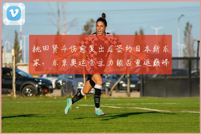 桃田贤斗伤愈复出后签约日本新东家，东京奥运会主力能否重返巅峰？