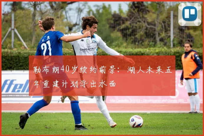 勒布朗40岁续约前景：湖人未来五年重建计划浮出水面