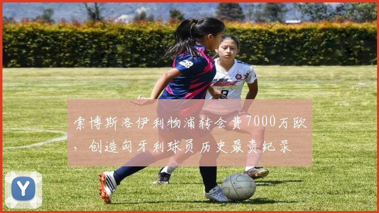 索博斯洛伊利物浦转会费7000万欧，创造匈牙利球员历史最贵纪录