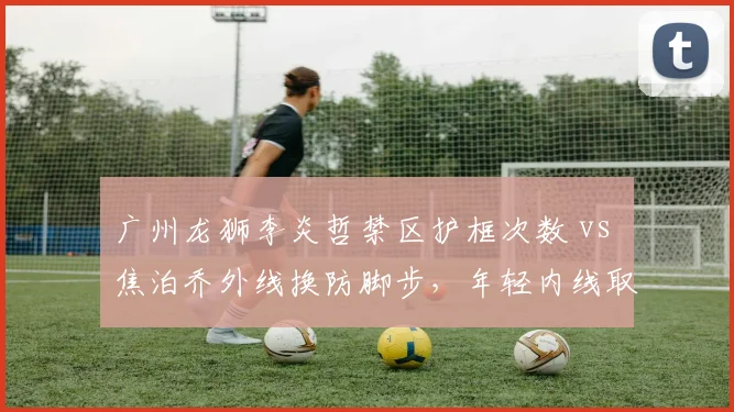 广州龙狮李炎哲禁区护框次数 vs 焦泊乔外线换防脚步，年轻内线取舍