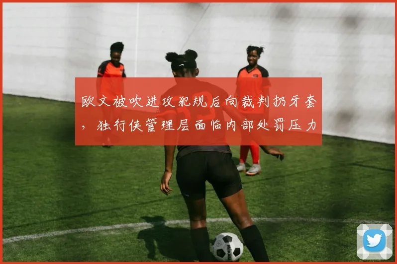 欧文被吹进攻犯规后向裁判扔牙套，独行侠管理层面临内部处罚压力
